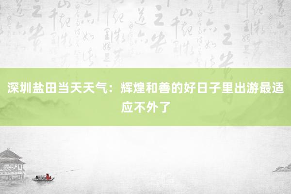 深圳盐田当天天气：辉煌和善的好日子里出游最适应不外了